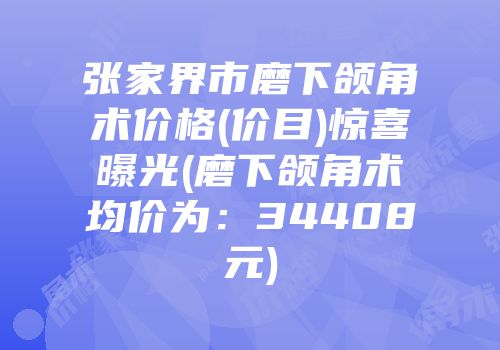 张家界市磨下颌角术价格(价目)惊喜曝光(磨下颌角术均价为：34408元)