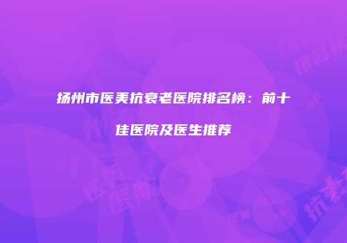 扬州市医美抗衰老医院排名榜：前十佳医院及医生推荐