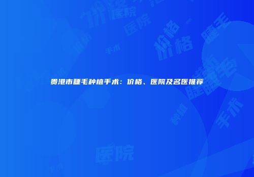 贵港市睫毛种植手术：价格、医院及名医推荐