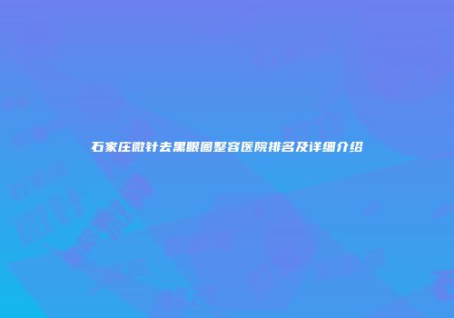 石家庄微针去黑眼圈整容医院排名及详细介绍