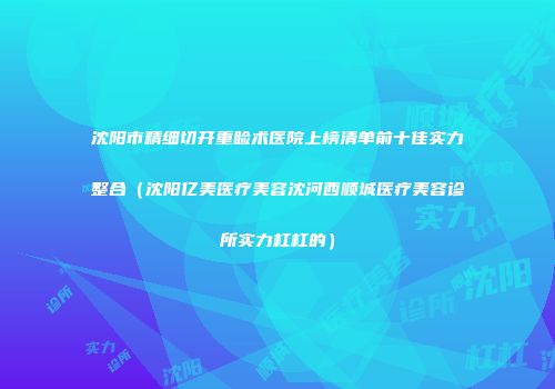 沈阳市精细切开重睑术医院上榜清单前十佳实力整合（沈阳亿美医疗美容沈河西顺城医疗美容诊所实力杠杠的）