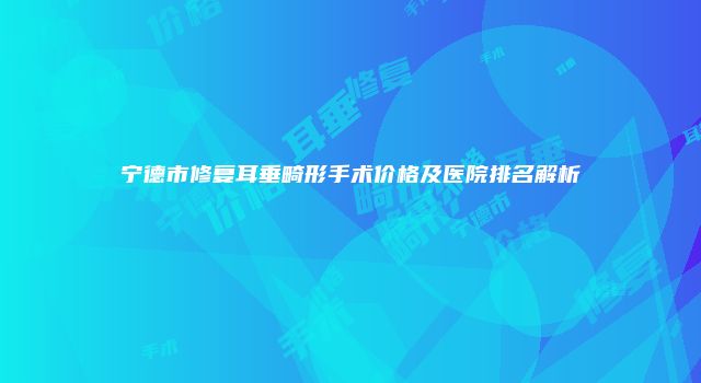 宁德市修复耳垂畸形手术价格及医院排名解析