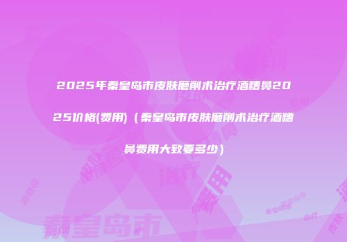 2025年秦皇岛市皮肤磨削术治疗酒糟鼻2025价格(费用)（秦皇岛市皮肤磨削术治疗酒糟鼻费用大致要多少）