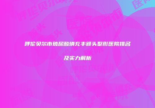 呼伦贝尔市玻尿酸填充丰额头整形医院排名及实力解析