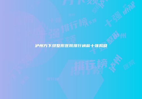 泸州方下颏整形医院排行榜前十强揭晓