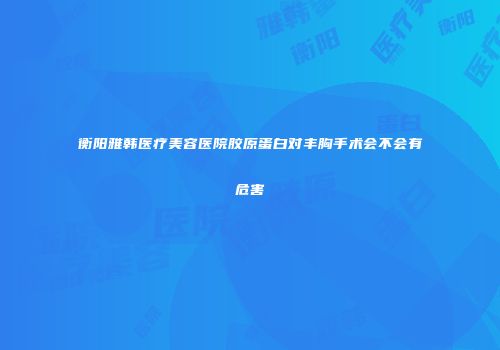 衡阳雅韩医疗美容医院胶原蛋白对丰胸手术会不会有危害