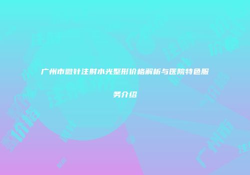 广州市微针注射水光整形价格解析与医院特色服务介绍