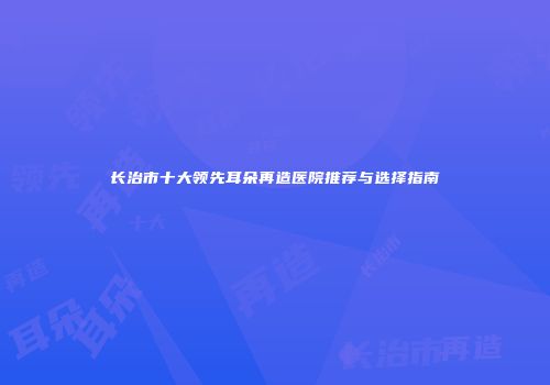 长治市十大领先耳朵再造医院推荐与选择指南