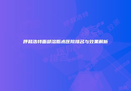 呼和浩特面部溶脂术医院排名与效果解析