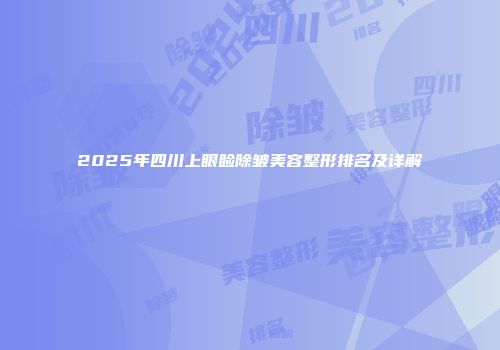 2025年四川上眼睑除皱美容整形排名及详解