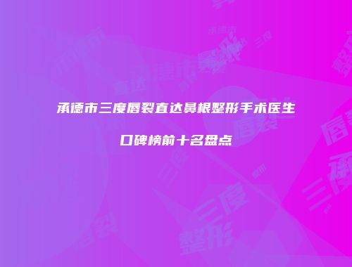 承德市三度唇裂直达鼻根整形手术医生口碑榜前十名盘点