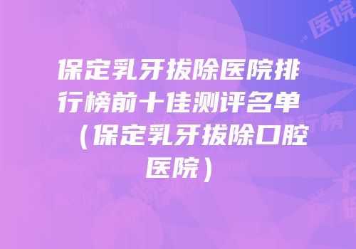 保定乳牙拔除医院排行榜前十佳测评名单（保定乳牙拔除口腔医院）