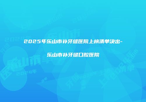 2025年乐山市补牙缝医院上榜清单决出-乐山市补牙缝口腔医院