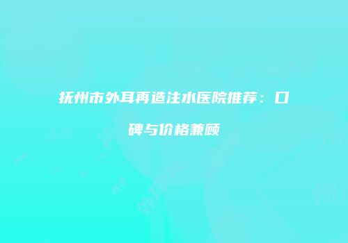 抚州市外耳再造注水医院推荐：口碑与价格兼顾