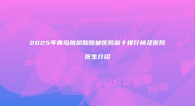2025年青岛玻尿酸除皱医院前十排行榜及医院医生介绍