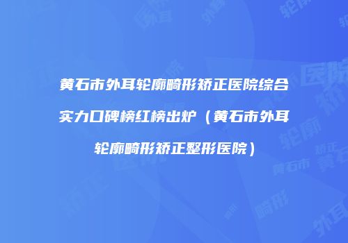 黄石市外耳轮廓畸形矫正医院综合实力口碑榜红榜出炉（黄石市外耳轮廓畸形矫正整形医院）