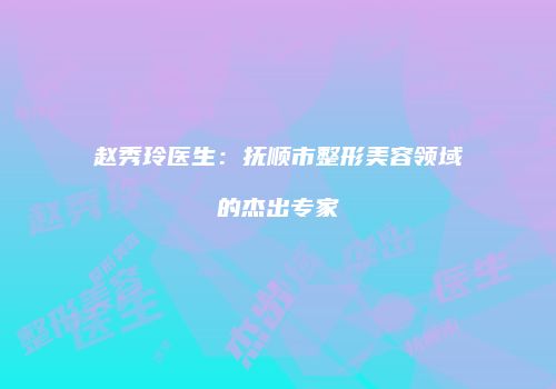 赵秀玲医生：抚顺市整形美容领域的杰出专家