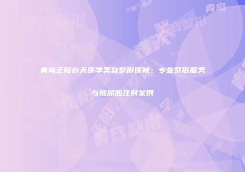 青岛正阳春天医学美容整形医院：专业整形服务与玻尿酸注射案例