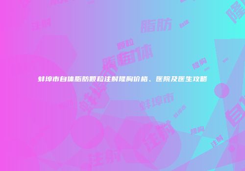 蚌埠市自体脂肪颗粒注射隆胸价格、医院及医生攻略
