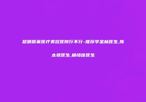 昆明辰莱医疗美容医院行不行-推荐李金林医生,陈太禄医生,杨恰佳医生