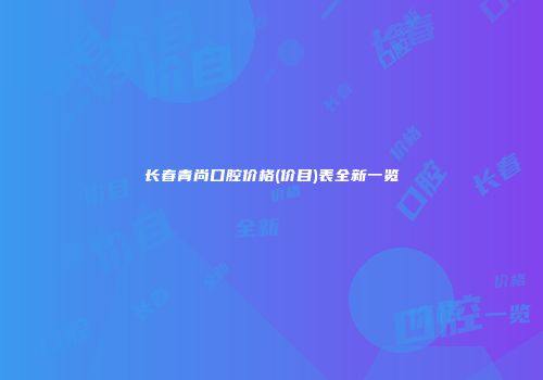 长春青尚口腔价格(价目)表全新一览