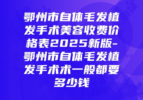 鄂州市自体毛发植发手术美容收费价格表2025新版-鄂州市自体毛发植发手术术一般都要多少钱