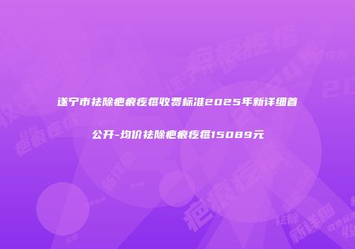 遂宁市祛除疤痕疙瘩收费标准2025年新详细首公开-均价祛除疤痕疙瘩15089元