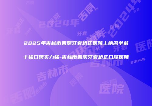 2025年吉林市舌侧牙套矫正医院上榜名单前十强口碑实力强-吉林市舌侧牙套矫正口腔医院