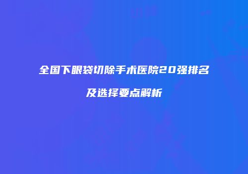 全国下眼袋切除手术医院20强排名及选择要点解析