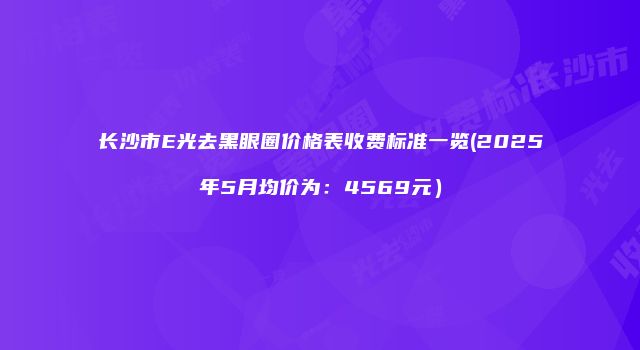 长沙市E光去黑眼圈价格表收费标准一览(2025年5月均价为：4569元）