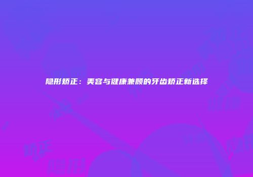 隐形矫正：美容与健康兼顾的牙齿矫正新选择
