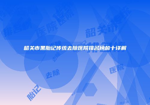 韶关市黑胎记传统去除医院排名榜前十详解