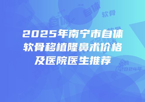 2025年南宁市自体软骨移植隆鼻术价格及医院医生推荐
