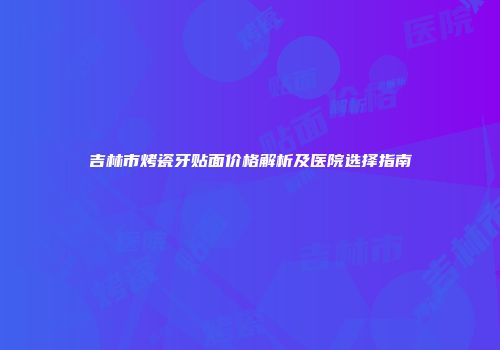 吉林市烤瓷牙贴面价格解析及医院选择指南