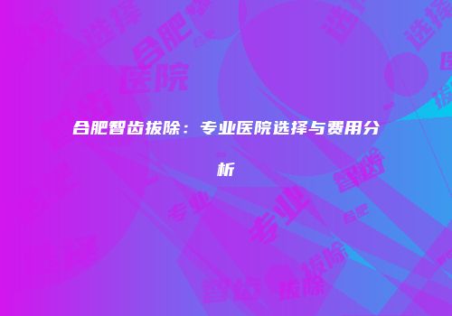 合肥智齿拔除：专业医院选择与费用分析