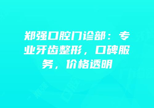 郑强口腔门诊部：专业牙齿整形，口碑服务，价格透明