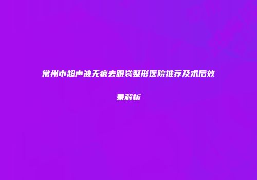 常州市超声波无痕去眼袋整形医院推荐及术后效果解析