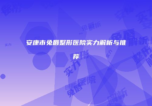 安康市兔唇整形医院实力解析与推荐