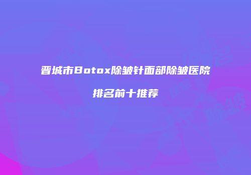 晋城市Botox除皱针面部除皱医院排名前十推荐
