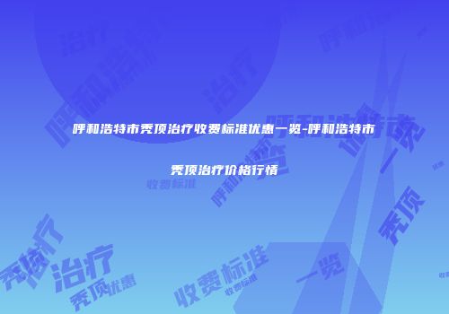 呼和浩特市秃顶治疗收费标准优惠一览-呼和浩特市秃顶治疗价格行情