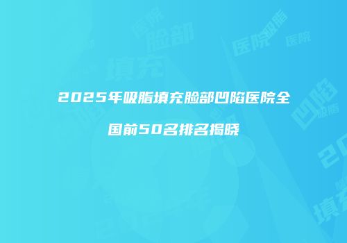 2025年吸脂填充脸部凹陷医院全国前50名排名揭晓