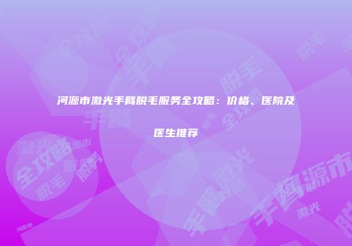 河源市激光手臂脱毛服务全攻略：价格、医院及医生推荐