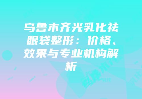 乌鲁木齐光乳化祛眼袋整形：价格、效果与专业机构解析