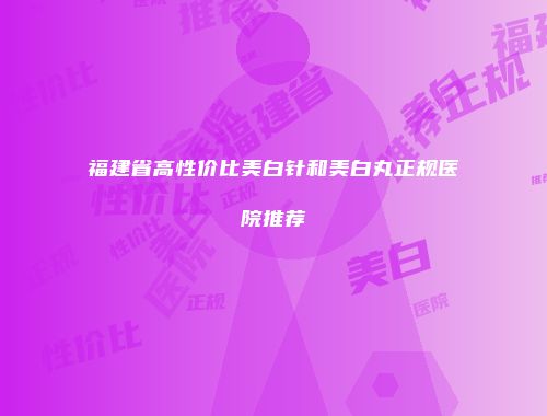福建省高性价比美白针和美白丸正规医院推荐