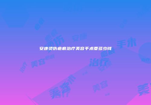 安康烫伤疤痕治疗美容手术要多少钱