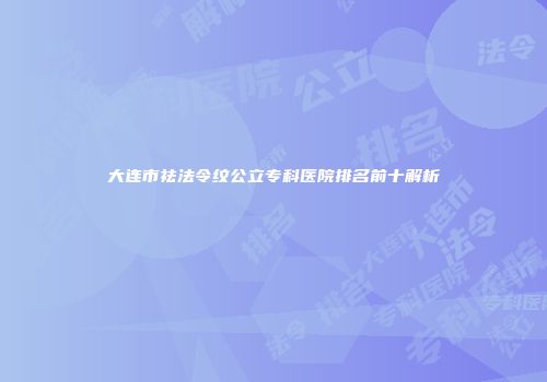 大连市祛法令纹公立专科医院排名前十解析