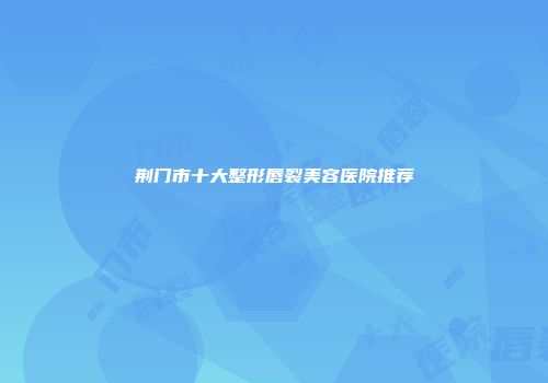 荆门市十大整形唇裂美容医院推荐