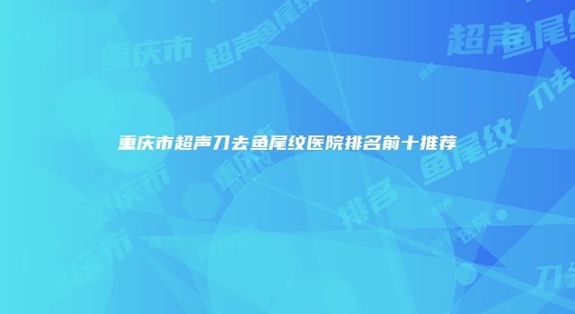 重庆市超声刀去鱼尾纹医院排名前十推荐