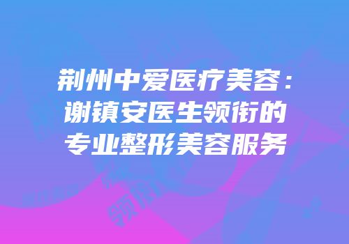 荆州中爱医疗美容：谢镇安医生领衔的专业整形美容服务