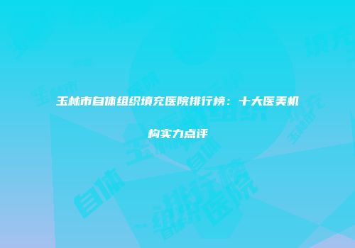 玉林市自体组织填充医院排行榜：十大医美机构实力点评